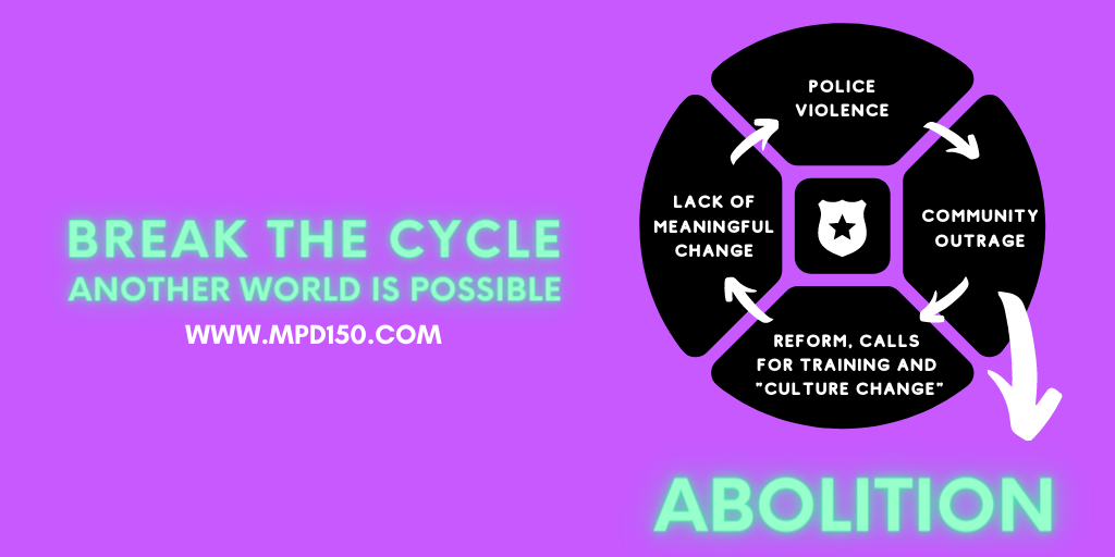 [image: text at the top reading "Break the cycle: Another world is possible." Below it, a cycle comprised of four sections: "police violence" leads to "community outrage" leads to "reform, calls for training and 'culture change'" leads to "lack of meaningful change" leads back to "police violence." An arrow breaks off from the "community outrage" section, pointing at the word "abolition" in a big font. www.mpd150.com at the bottom]